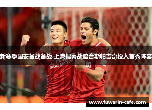 新赛季国安备战备战 上港揭幕战暗合斯帕吉奇投入首秀阵容